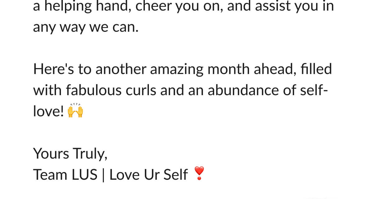 We're always here to lend a helping hand, cheer you on, and assist you in any way we can. Here's to another amazing month ahead, filled with fabulous curls and an abundance of self-love! Yours Truly, Team LUS | Love Ur Self