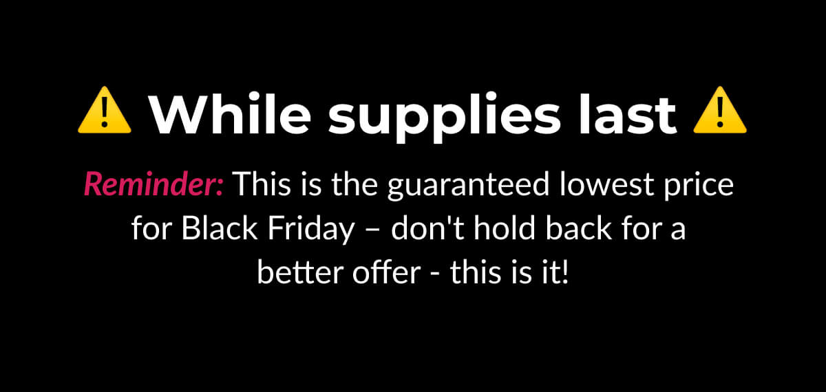 While supplies last Reminder: This is the guaranteed lowest price for Black Friday – don't hold back for a better offer - this is it!