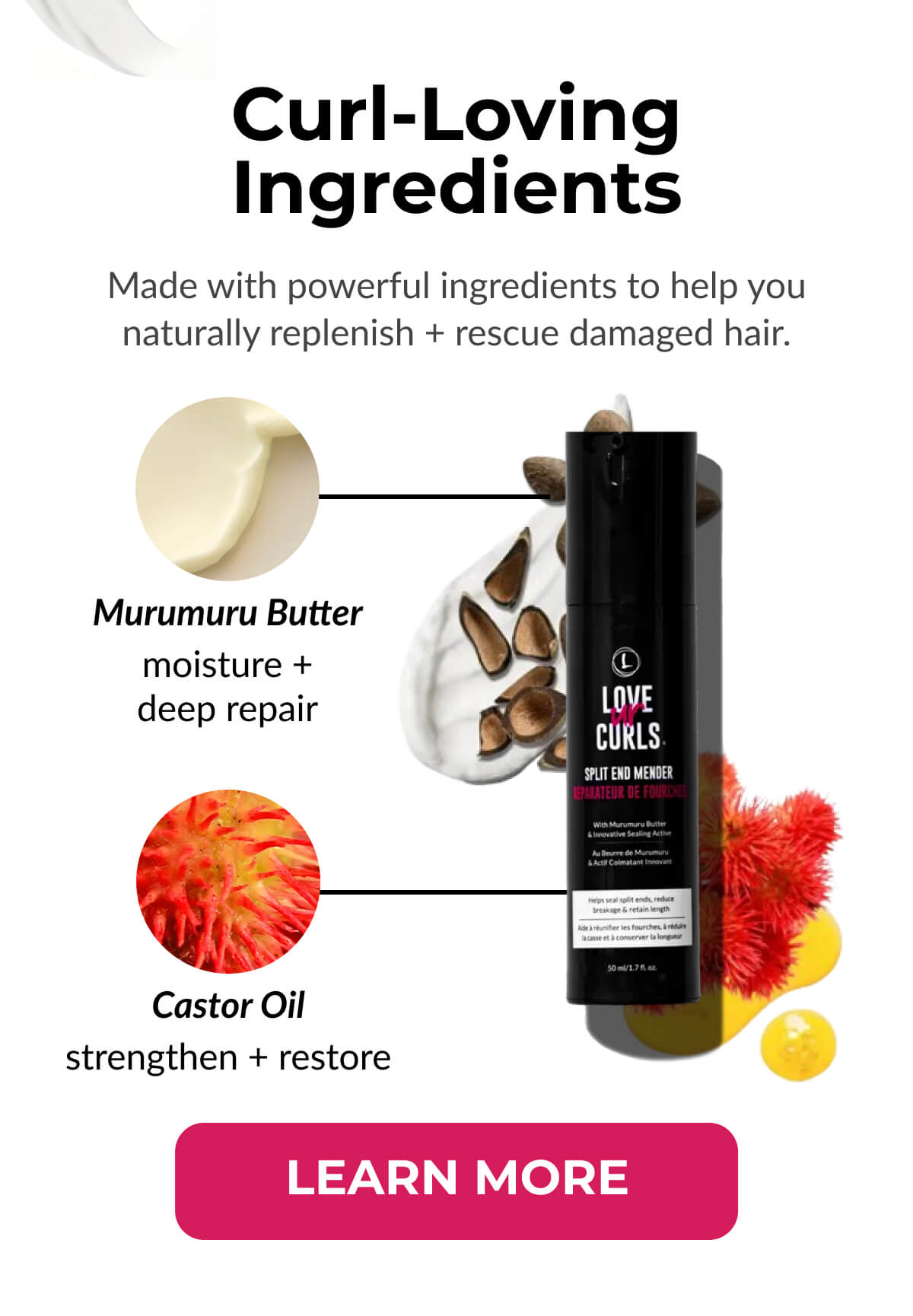 Curl-Loving Ingredients Made with powerful ingredients to help you naturally replenish + rescue damaged hair.