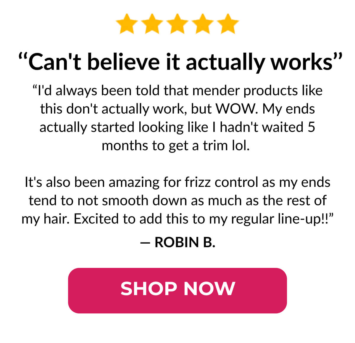  ‘‘Can't believe it actually works’’ “I'd always been told that mender products like this don't actually work, but WOW. My ends actually started looking like I hadn't waited 5 months to get a trim lol. It's also been amazing for frizz control as my ends tend to not smooth down as much as the rest of my hair. Excited to add this to my regular line-up!!”