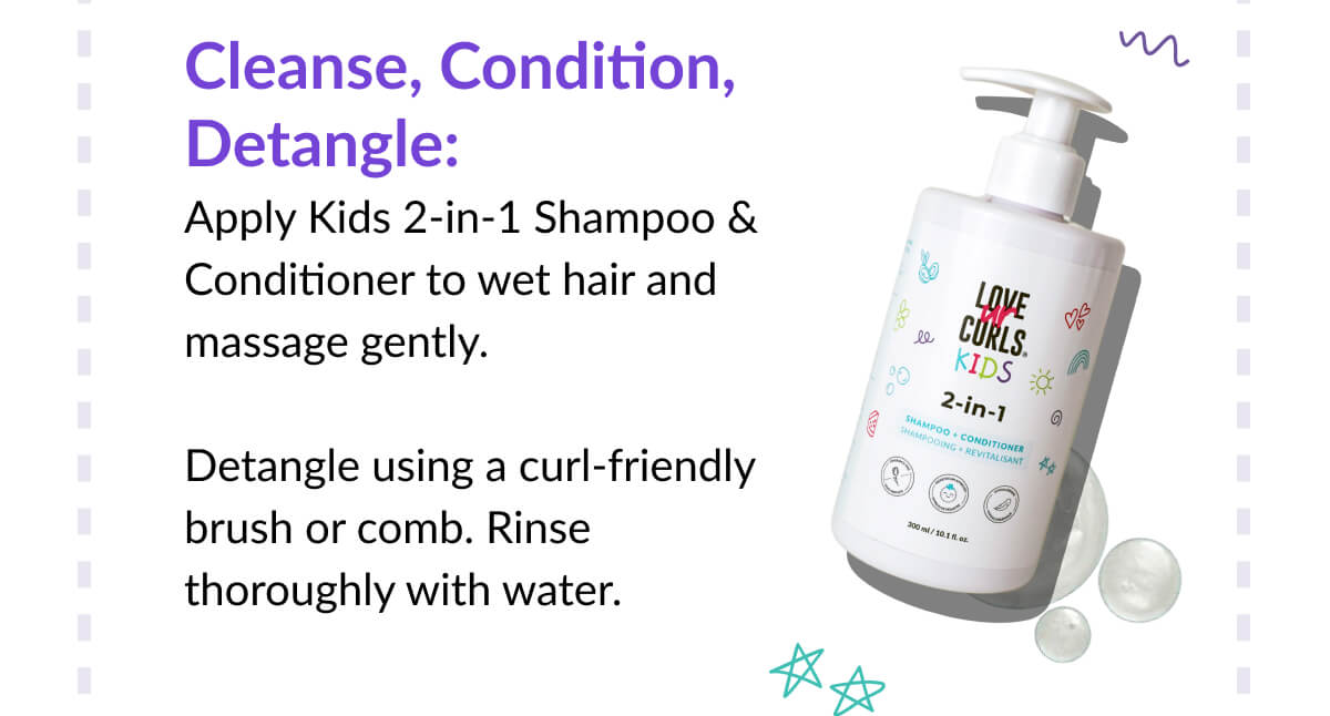 Cleanse, Condition, Detangle: Apply Kids 2-in-1 Shampoo & Conditioner to wet hair and massage gently.   Detangle using a curl-friendly brush or comb. Rinse thoroughly with water.