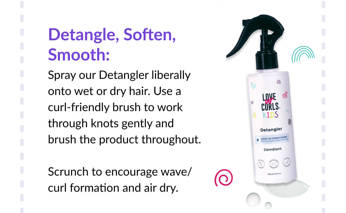 Detangle, Soften, Smooth: Spray our Detangler liberally onto wet or dry hair. Use a curl-friendly brush to work through knots gently and brush the product throughout.   Scrunch to encourage wave/curl formation and air dry.