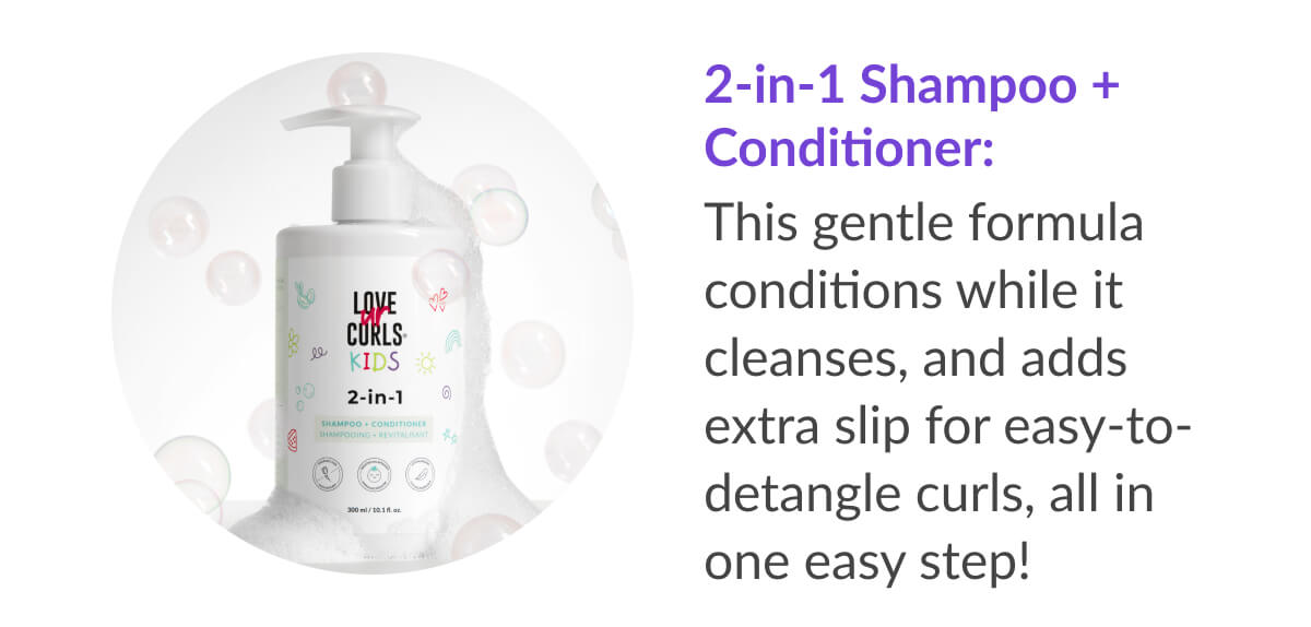 2-in-1 Shampoo + Conditioner: This gentle formula conditions while it cleanses, and adds extra slip for easy-to-detangle curls, all in one easy step!