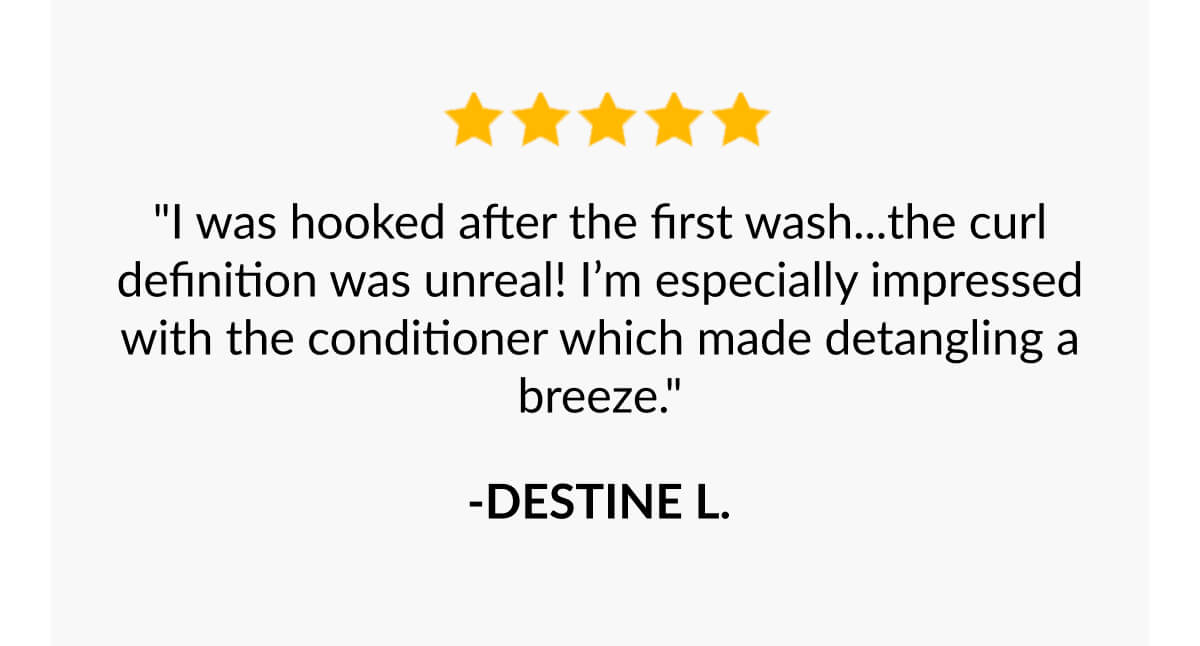 "I was hooked after the first wash...the curl definition was unreal! I’m especially impressed with the conditioner which made detangling a breeze."