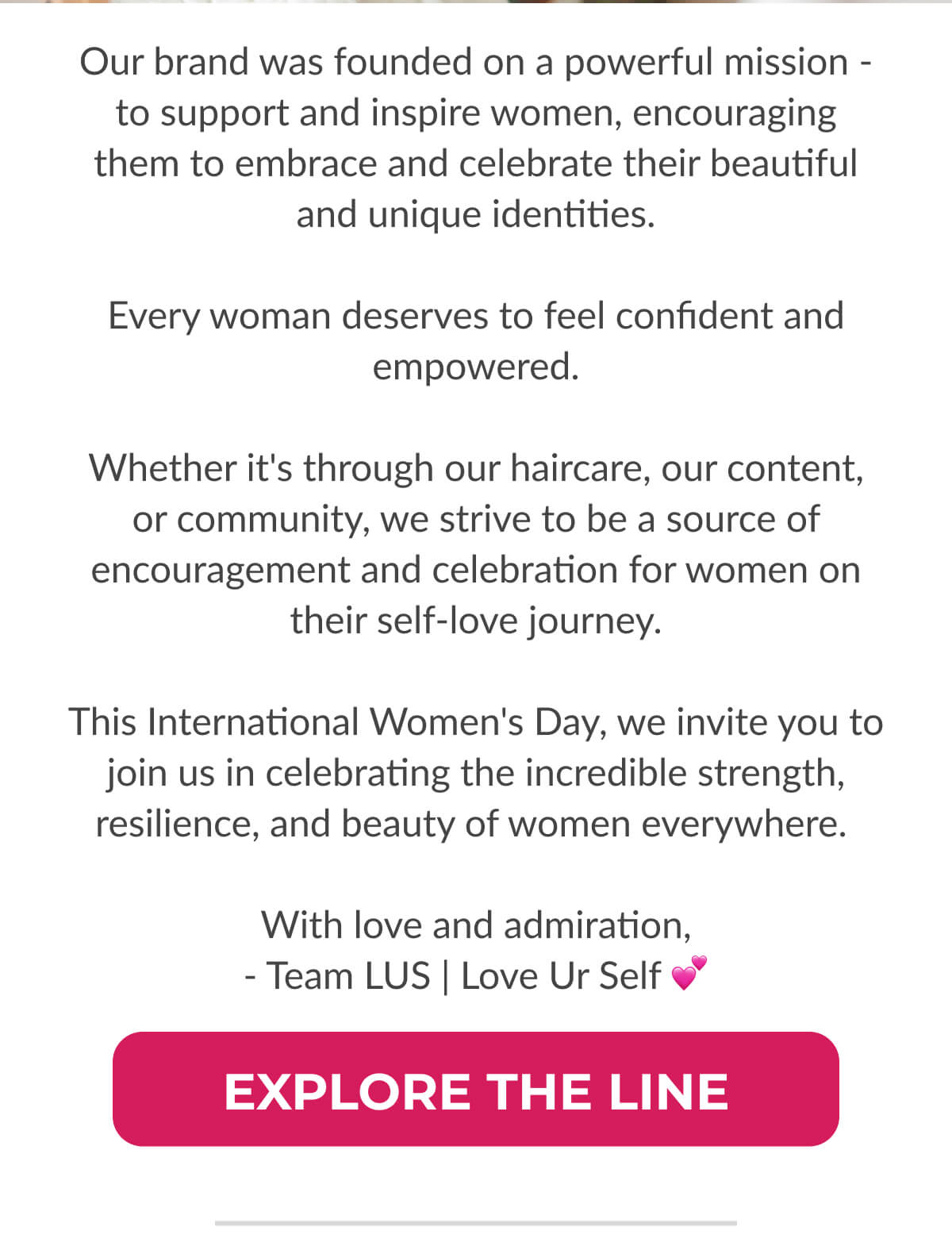 Our brand was founded on a powerful mission - to support and inspire women, encouraging them to embrace and celebrate their beautiful and unique identities.  Every woman deserves to feel confident and empowered.  Whether it's through our haircare, our content, or community, we strive to be a source of encouragement and celebration for women on their self-love journey.  This International Women's Day, we invite you to join us in celebrating the incredible strength, resilience, and beauty of women everywhere.   With love and admiration, - Team LUS | Love Ur Self 