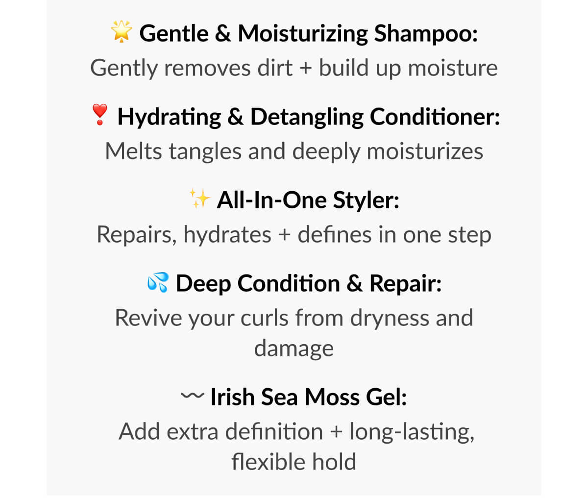 Gentle & Moisturizing Shampoo: Gently removes dirt + build up moisture. Hydrating & Detangling Conditioner: Melts tangles and deeply moisturizes. All-in-One Styler: Repairs, hydrates + defines in one step. Deep Condition & Repair: Revive your curls from dryness and damage. Irish Sea Moss Gel: Add extra definition + long-lasting, flexible hold.