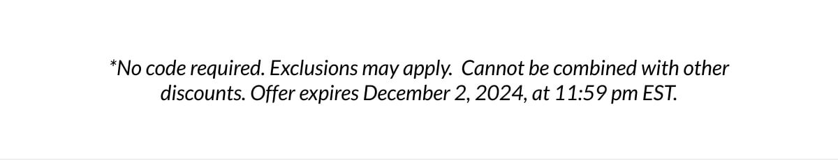 *No code required. Exclusions may apply. Cannot be combined with other discounts. Offer expires December 2, 2024, at 11:59 pm EST.