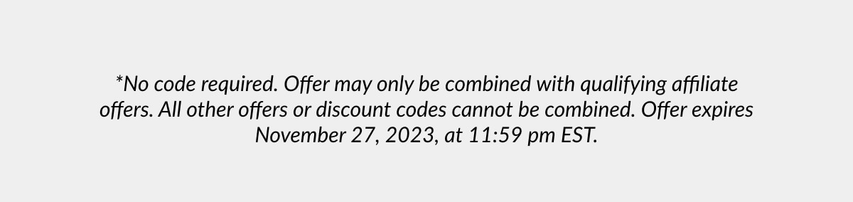 *No code required. Offer may only be combined with qualifying affiliate offers. All other offers or discount codes cannot be combined. Offer expires November 27, 2023, at 11:59 pm EST.