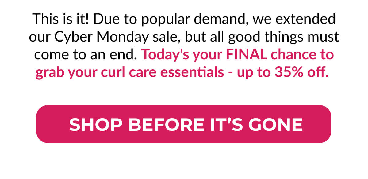 This is it! Due to popular demand, we extended our Cyber Monday sale, but all good things must come to an end. Today's your Final chance to grab your curl care essentials - up to 35% off.