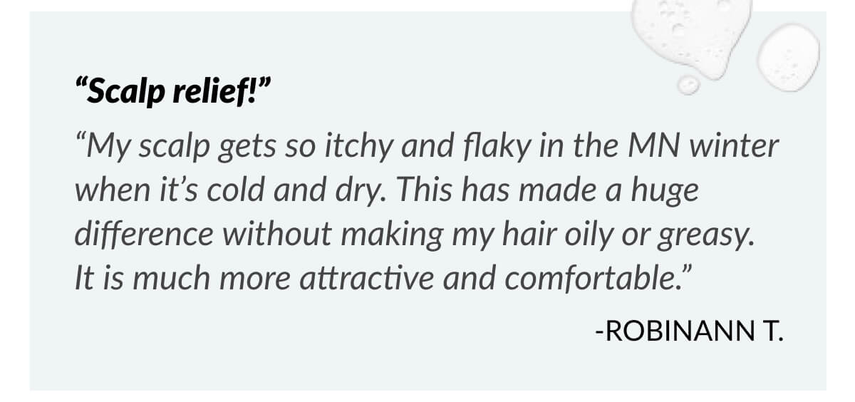 “Scalp relief!” “My scalp gets so itchy and flaky in the MN winter when it’s cold and dry. This has made a huge difference without making my hair oily or greasy. It is much more attractive and comfortable.” -RobinAnn T.