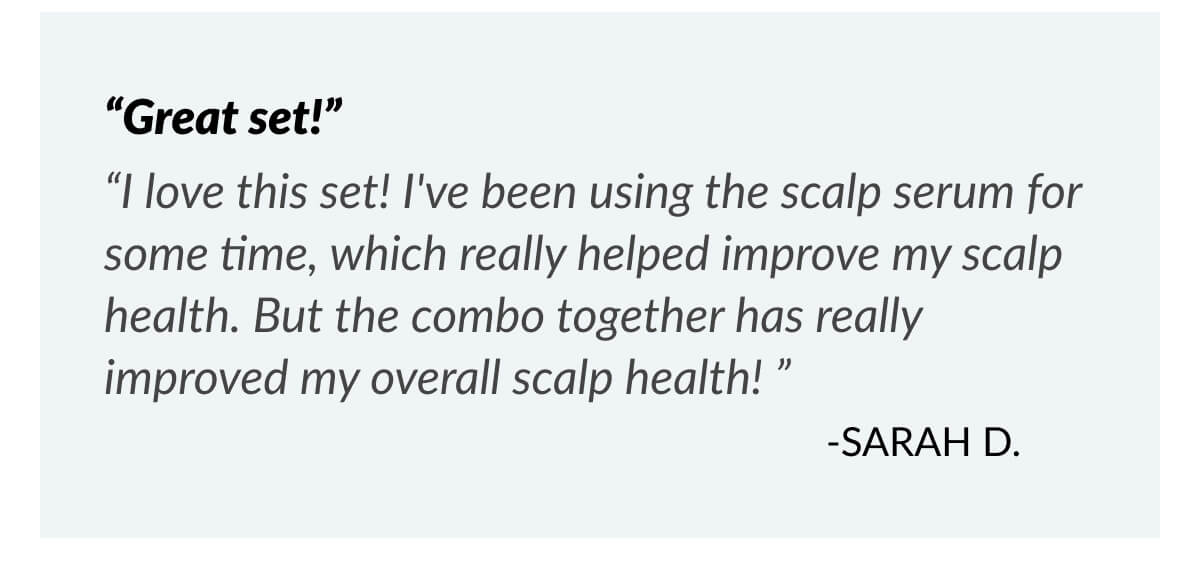 “Great set!” “I love this set! I've been using the scalp serum for some time, which really helped improve my scalp health. But the combo together has really improved my overall scalp health! ” -Sarah D.