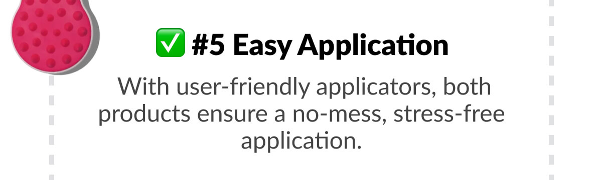 #5 Easy Application:  With user-friendly applicators, both products ensure a no-mess, stress-free application.