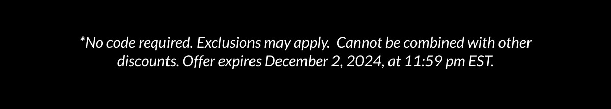 *No code required. Exclusions may apply. Cannot be combined with other discounts. Offer expires December 2, 2024, at 11:59 pm EST.