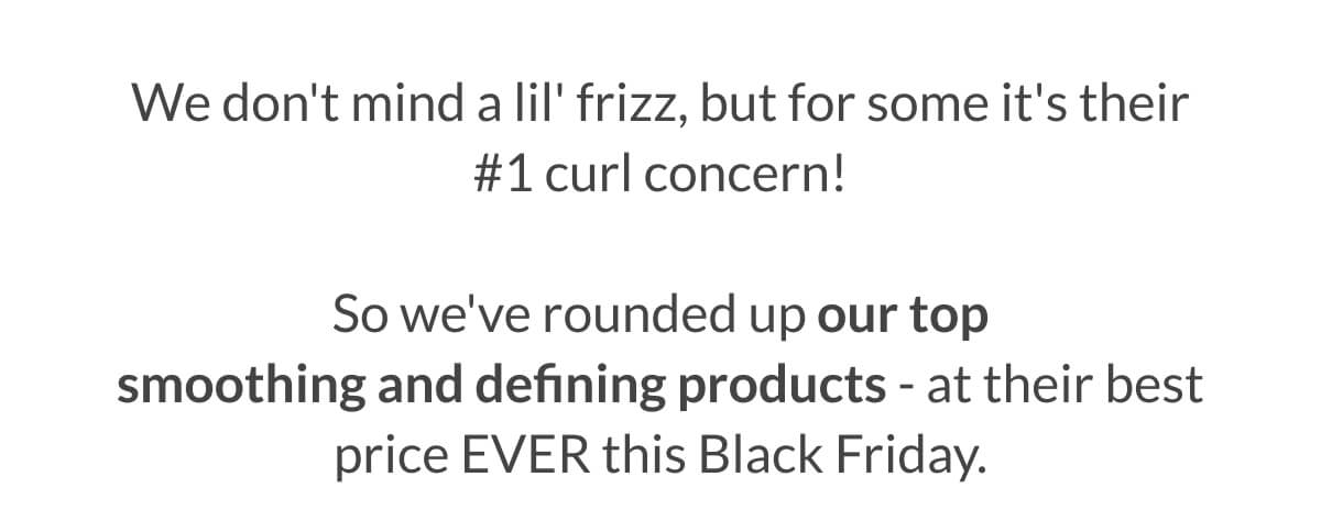 We don't mind a lil' frizz, but for some it's their #1 curl concern!  So we've rounded up our top smoothing and defining products - at their best price EVER this Black Friday.